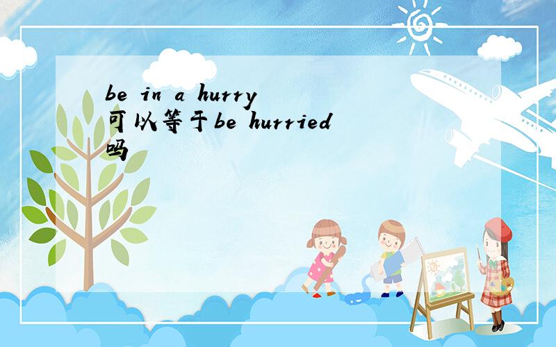 be in a hurry 可以等于be hurried吗