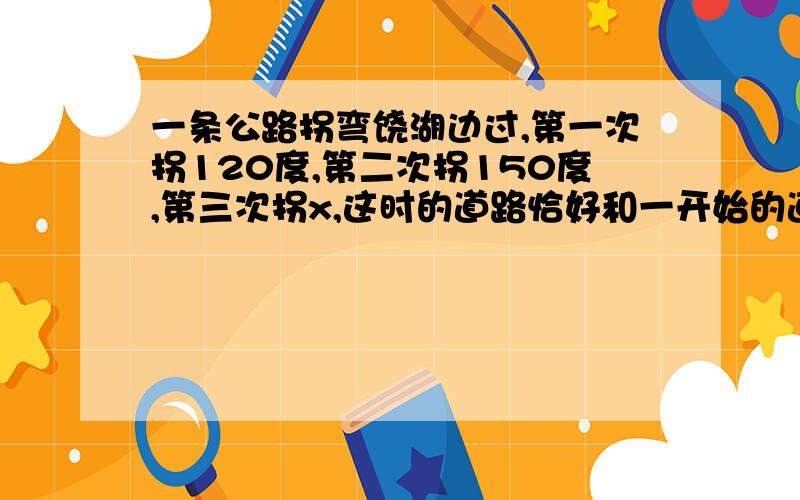 一条公路拐弯饶湖边过,第一次拐120度,第二次拐150度,第三次拐x,这时的道路恰好和一开始的道路在同一方