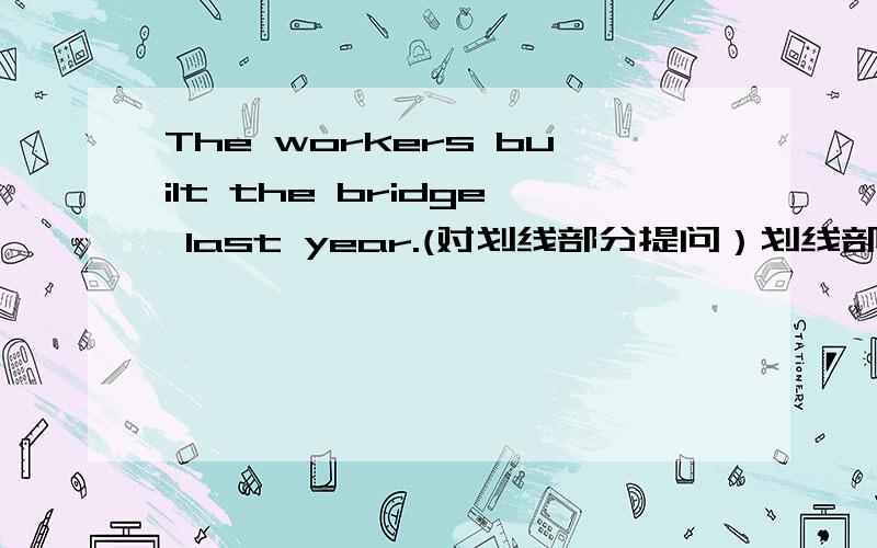 The workers built the bridge last year.(对划线部分提问）划线部分 ：built