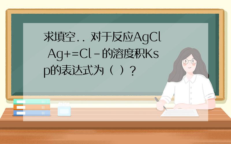 求填空.. 对于反应AgCl Ag+=Cl-的溶度积Ksp的表达式为（ ）?