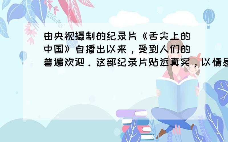 由央视摄制的纪录片《舌尖上的中国》自播出以来，受到人们的普遍欢迎。这部纪录片贴近真实，以情感人，充满浓郁的人文关怀、家国