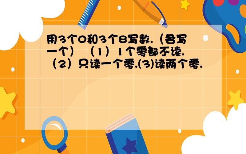 用3个0和3个8写数.（各写一个） （1）1个零都不读.（2）只读一个零.(3)读两个零.