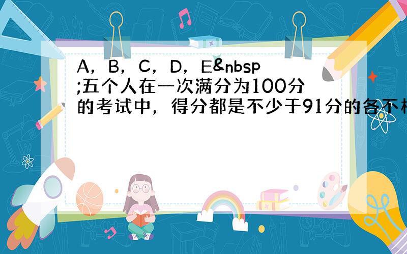 A，B，C，D，E 五个人在一次满分为100分的考试中，得分都是不少于91分的各不相同的整数．如果 