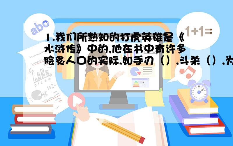 1.我们所熟知的打虎英雄是《水浒传》中的,他在书中有许多脍炙人口的实际,如手刃（）,斗杀（）,为兄报仇.在快活林里醉打（