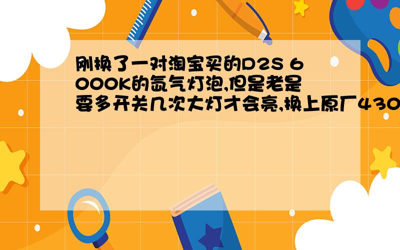 刚换了一对淘宝买的D2S 6000K的氙气灯泡,但是老是要多开关几次大灯才会亮,换上原厂4300K的灯泡又好了为什么