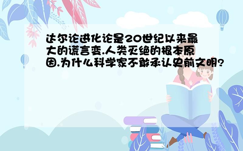 达尔论进化论是20世纪以来最大的谎言变.人类灭绝的根本原因.为什么科学家不敢承认史前文明?