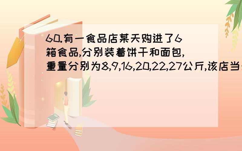 60.有一食品店某天购进了6箱食品,分别装着饼干和面包,重量分别为8,9,16,20,22,27公斤,该店当天只卖出一箱