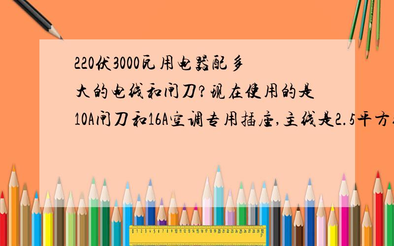 220伏3000瓦用电器配多大的电线和闸刀?现在使用的是10A闸刀和16A空调专用插座,主线是2.5平方线,但是16A插