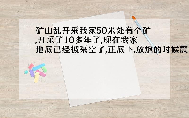 矿山乱开采我家50米处有个矿,开采了10多年了,现在我家地底已经被采空了,正底下.放炮的时候震感明显.墙壁有些地方已经裂