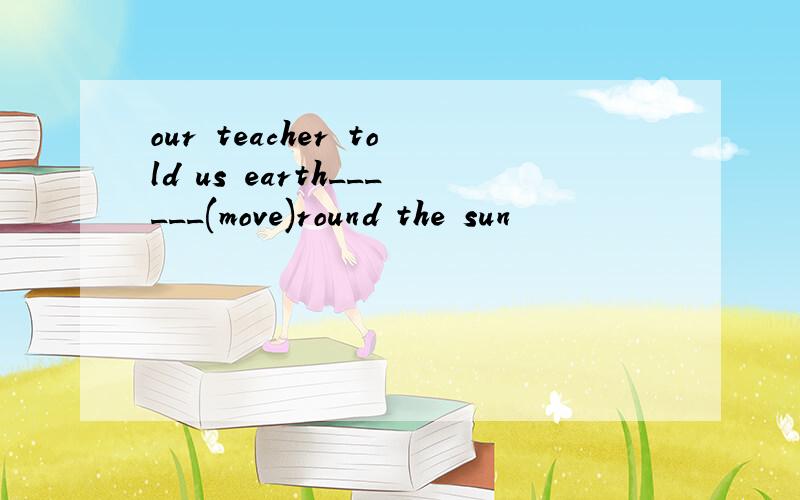 our teacher told us earth______(move)round the sun