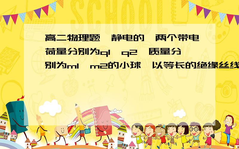 高二物理题、静电的、两个带电荷量分别为q1、q2,质量分别为m1、m2的小球,以等长的绝缘丝线悬挂于一点O.此时两个细线