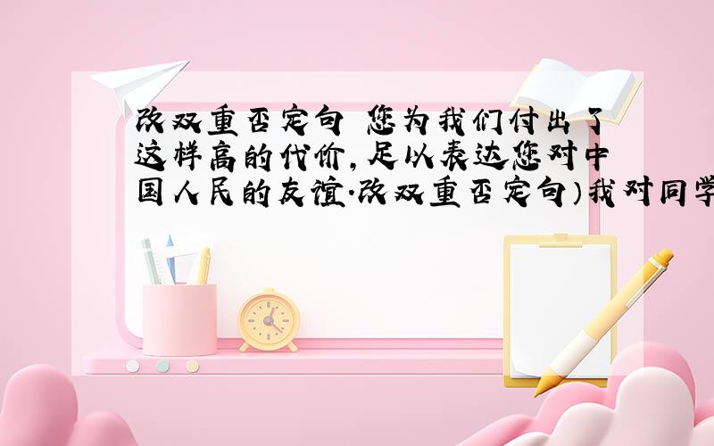 改双重否定句 您为我们付出了这样高的代价,足以表达您对中国人民的友谊.改双重否定句）我对同学们的勇敢精神,从心底里感到无