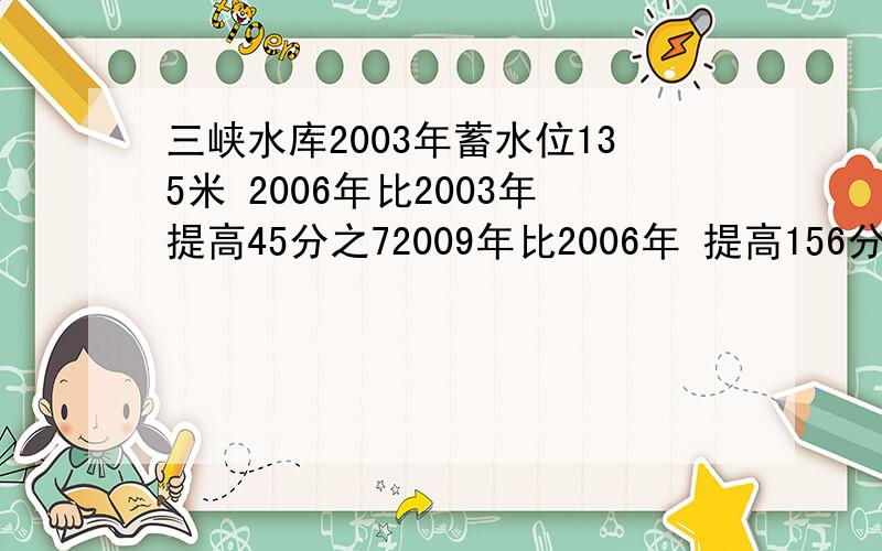 三峡水库2003年蓄水位135米 2006年比2003年提高45分之72009年比2006年 提高156分之19