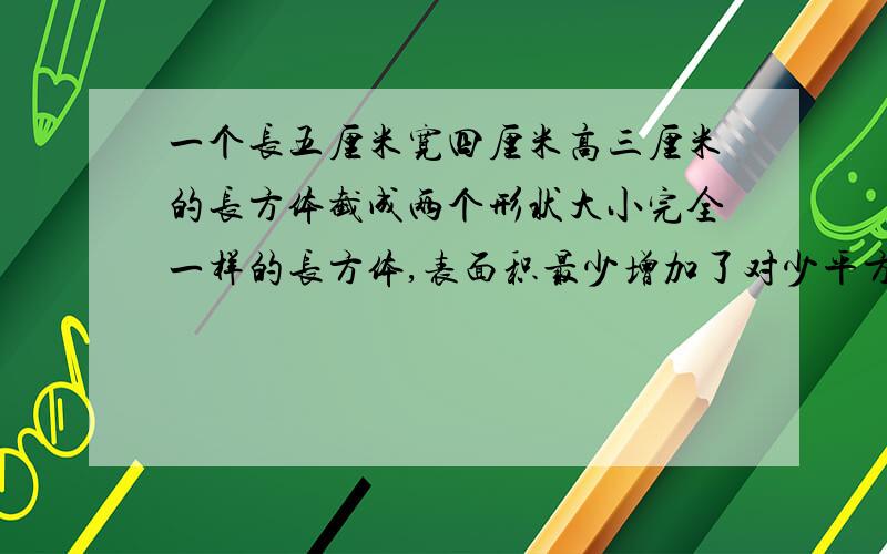 一个长五厘米宽四厘米高三厘米的长方体截成两个形状大小完全一样的长方体,表面积最少增加了对少平方米厘米?每个长方体的体积是