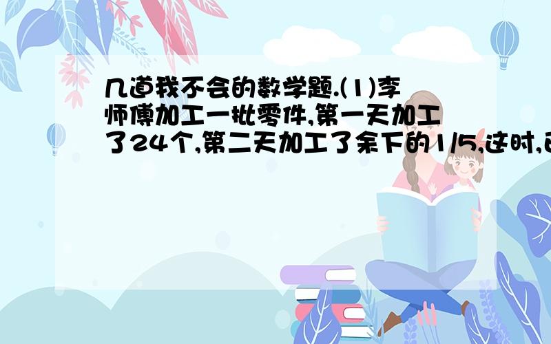 几道我不会的数学题.(1)李师傅加工一批零件,第一天加工了24个,第二天加工了余下的1/5,这时,已加工的和未加工的同样