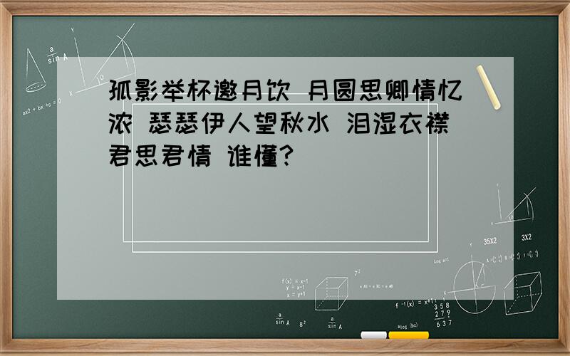 孤影举杯邀月饮 月圆思卿情忆浓 瑟瑟伊人望秋水 泪湿衣襟君思君情 谁懂?