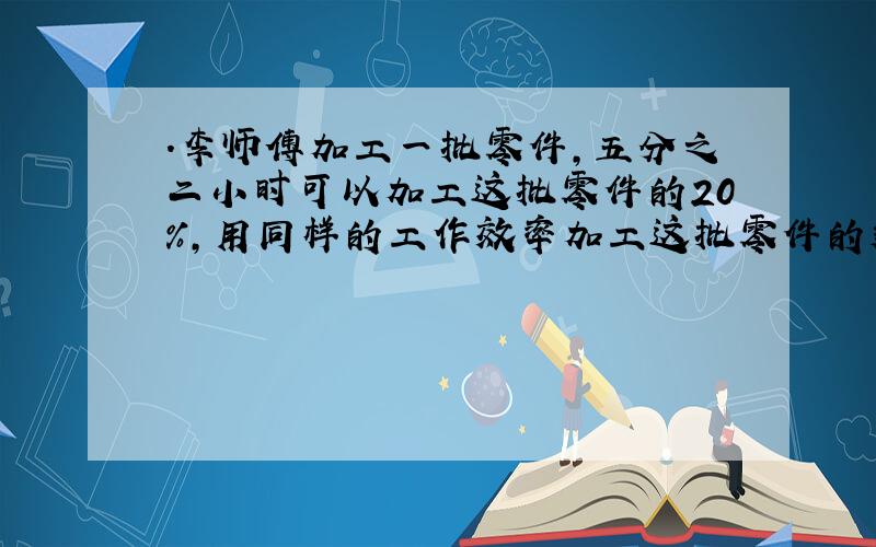 .李师傅加工一批零件,五分之二小时可以加工这批零件的20%,用同样的工作效率加工这批零件的剩余部分.