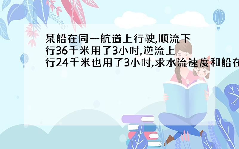 某船在同一航道上行驶,顺流下行36千米用了3小时,逆流上行24千米也用了3小时,求水流速度和船在静水中的速度.