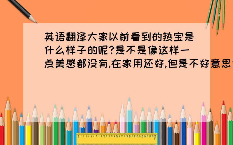 英语翻译大家以前看到的热宝是什么样子的呢?是不是像这样一点美感都没有,在家用还好,但是不好意思拿到外面人多地地方用呢?但