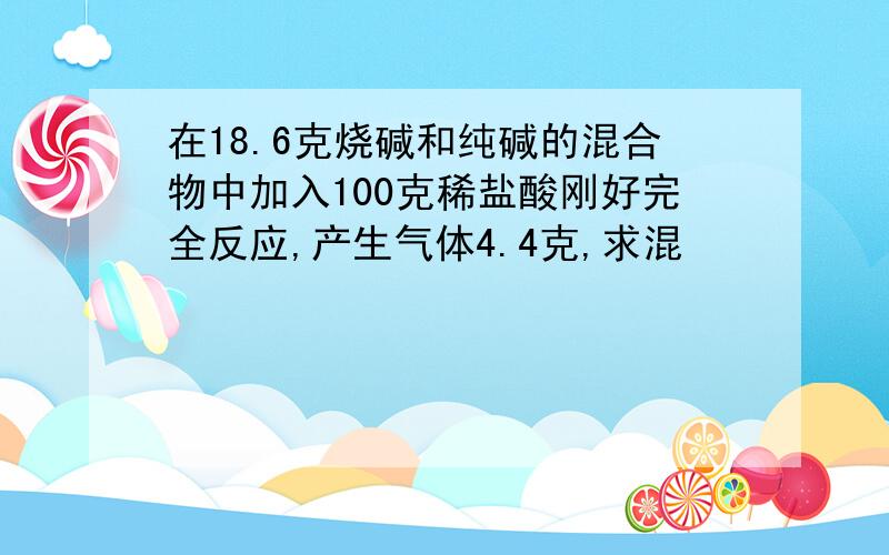 在18.6克烧碱和纯碱的混合物中加入100克稀盐酸刚好完全反应,产生气体4.4克,求混