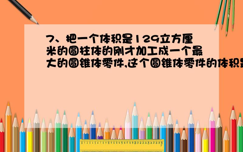 7、把一个体积是129立方厘米的圆柱体的刚才加工成一个最大的圆锥体零件,这个圆锥体零件的体积是（ ）立方厘米,削掉的体积