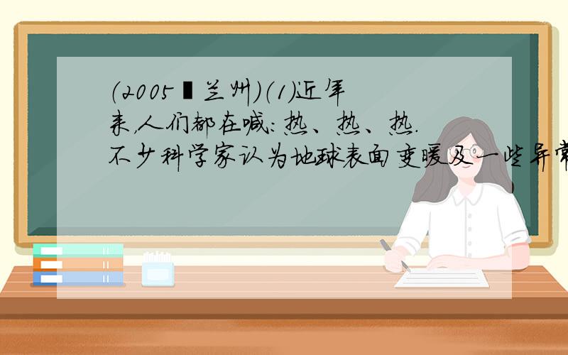 （2005•兰州）（1）近年来，人们都在喊：热、热、热．不少科学家认为地球表面变暖及一些异常气候与大气中二氧化碳的含量增