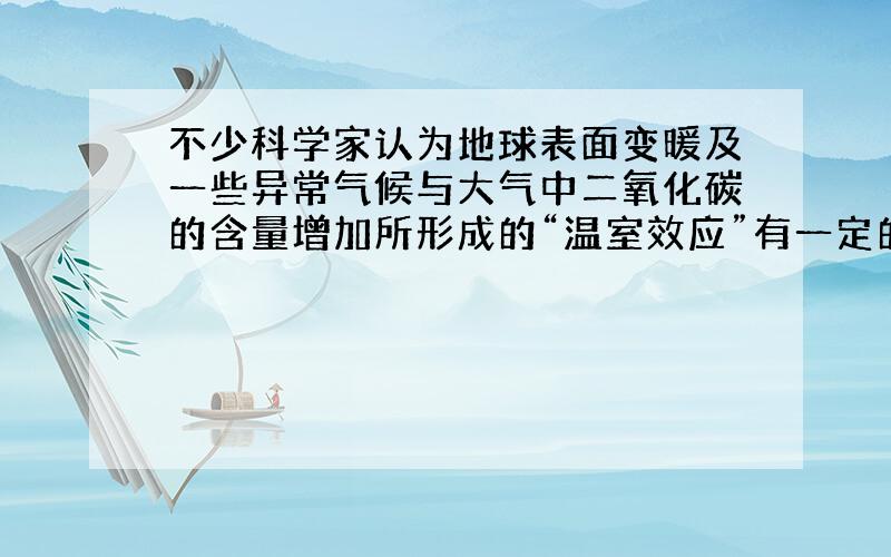 不少科学家认为地球表面变暖及一些异常气候与大气中二氧化碳的含量增加所形成的“温室效应”有一定的关系．