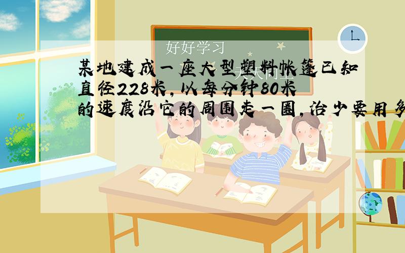 某地建成一座大型塑料帐篷已知直径228米,以每分钟80米的速度沿它的周围走一圈,治少要用多少分钟?