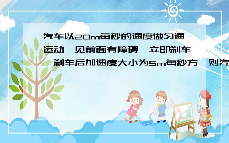 汽车以20m每秒的速度做匀速运动,见前面有障碍,立即刹车,刹车后加速度大小为5m每秒方,则汽车刹车后2s内及刹车后6s内