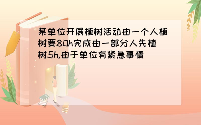 某单位开展植树活动由一个人植树要80h完成由一部分人先植树5h,由于单位有紧急事情