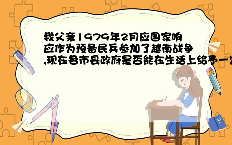 我父亲1979年2月应国家响应作为预备民兵参加了越南战争,现在各市县政府是否能在生活上给予一定的生活补贴