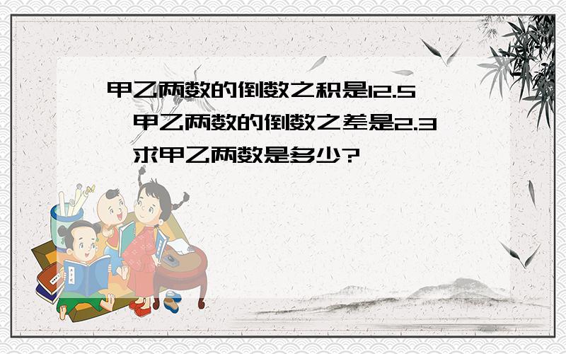 甲乙两数的倒数之积是12.5,甲乙两数的倒数之差是2.3,求甲乙两数是多少?