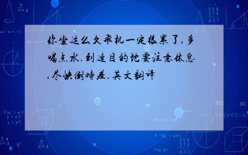 你坐这么久飞机一定很累了,多喝点水.到达目的地要注意休息,尽快倒时差.英文翻译