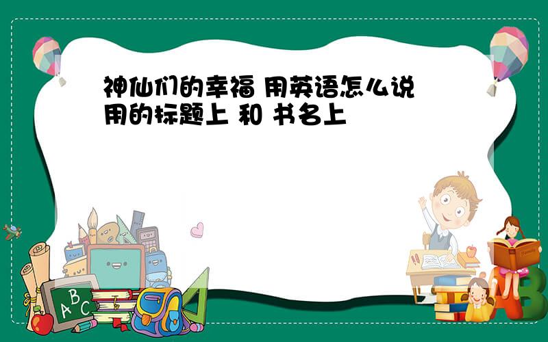 神仙们的幸福 用英语怎么说 用的标题上 和 书名上