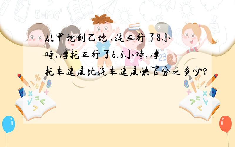 从甲地到乙地 ,汽车行了8小时,摩托车行了6.5小时,摩托车速度比汽车速度快百分之多少?