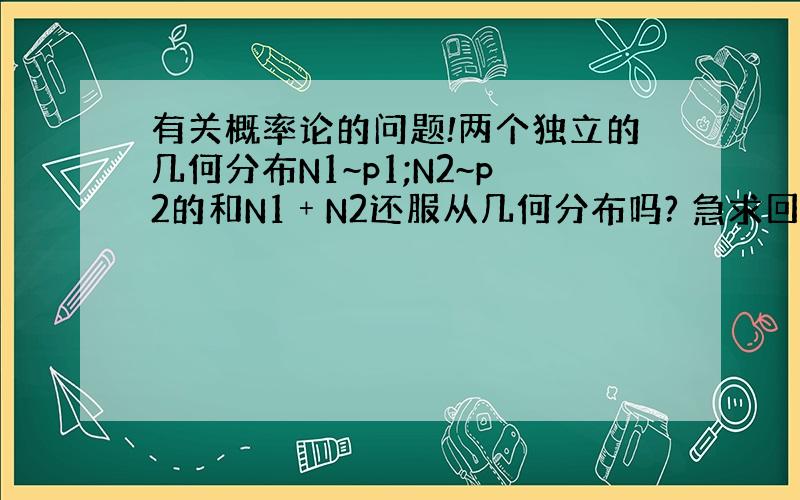 有关概率论的问题!两个独立的几何分布N1~p1;N2~p2的和N1﹢N2还服从几何分布吗? 急求回复!