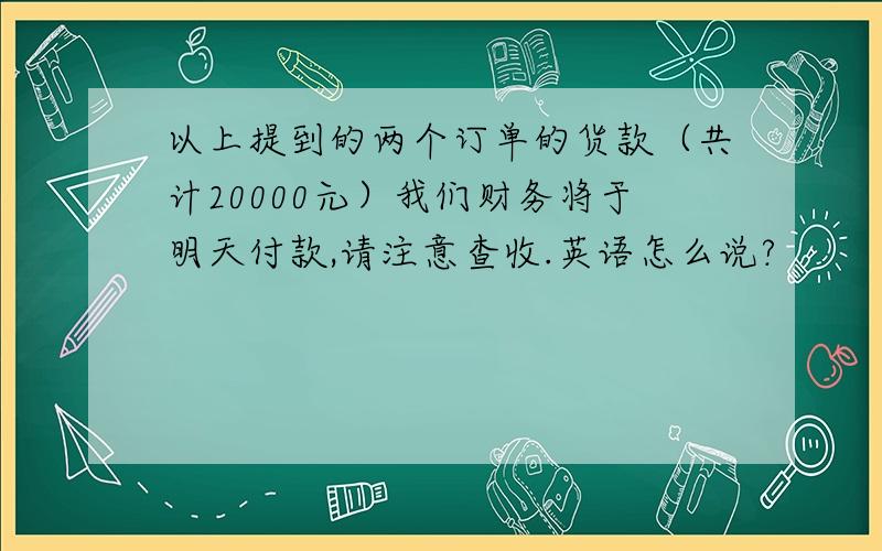 以上提到的两个订单的货款（共计20000元）我们财务将于明天付款,请注意查收.英语怎么说?