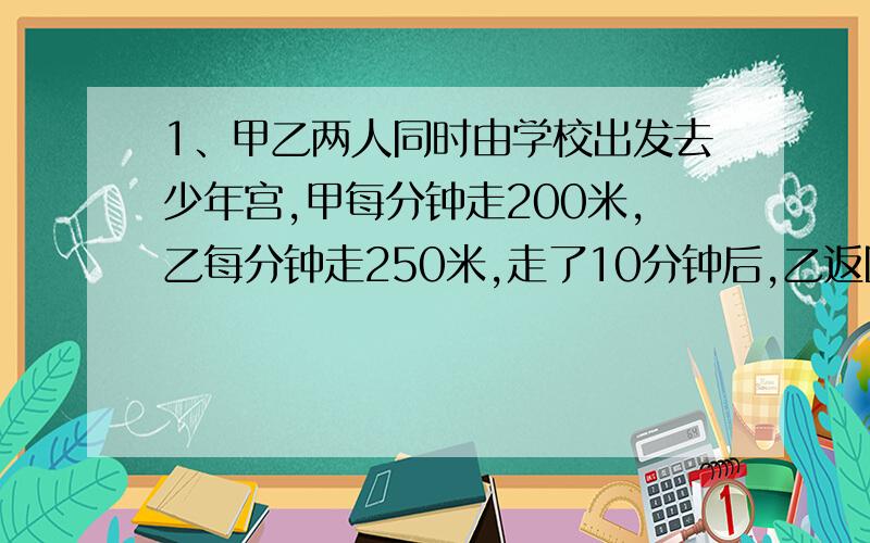 1、甲乙两人同时由学校出发去少年宫,甲每分钟走200米,乙每分钟走250米,走了10分钟后,乙返回学校取东西,然后再追甲