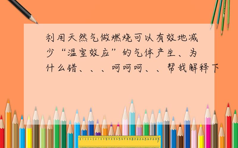 利用天然气做燃烧可以有效地减少“温室效应”的气体产生、为什么错、、、呵呵呵、、帮我解释下