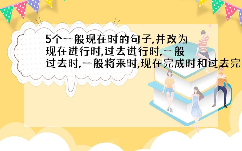 5个一般现在时的句子,并改为现在进行时,过去进行时,一般过去时,一般将来时,现在完成时和过去完成时,共30个句子,急