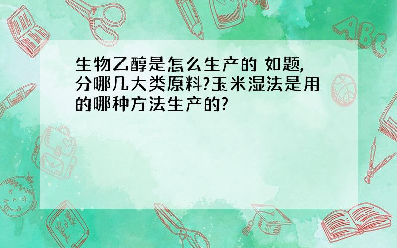 生物乙醇是怎么生产的 如题,分哪几大类原料?玉米湿法是用的哪种方法生产的?