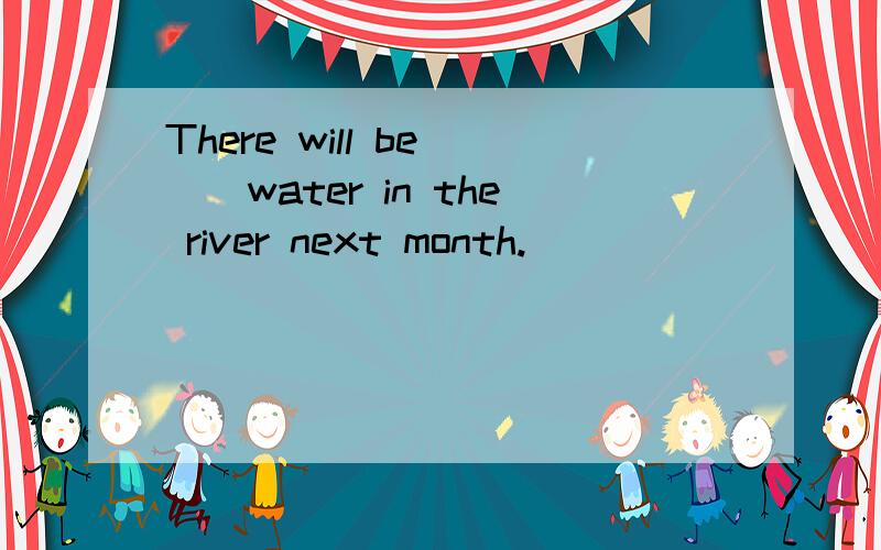 There will be___water in the river next month.