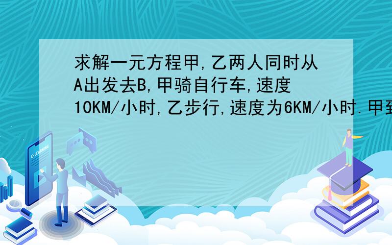 求解一元方程甲,乙两人同时从A出发去B,甲骑自行车,速度10KM/小时,乙步行,速度为6KM/小时.甲到B地时,乙距离B