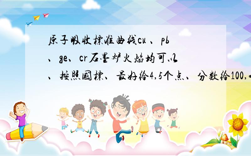 原子吸收标准曲线cu 、pb、ge、cr石墨炉火焰均可以、按照国标、最好给4,5个点、分数给100,我本想给200,可是