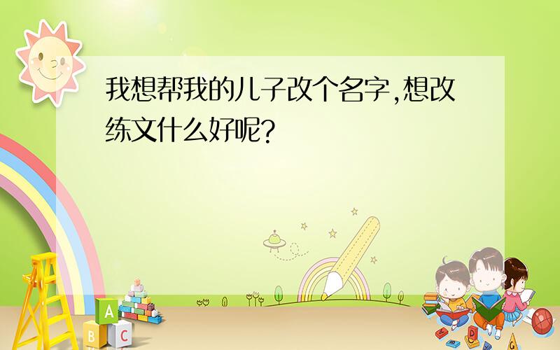 我想帮我的儿子改个名字,想改练文什么好呢?