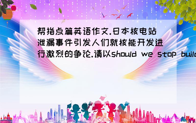 帮指点篇英语作文.日本核电站泄漏事件引发人们就核能开发进行激烈的争论.请以should we stop building