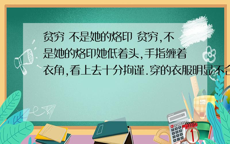 贫穷 不是她的烙印 贫穷,不是她的烙印她低着头,手指缠着衣角,看上去十分拘谨.穿的衣服明显不合体,小小地缚在身上,双肘的