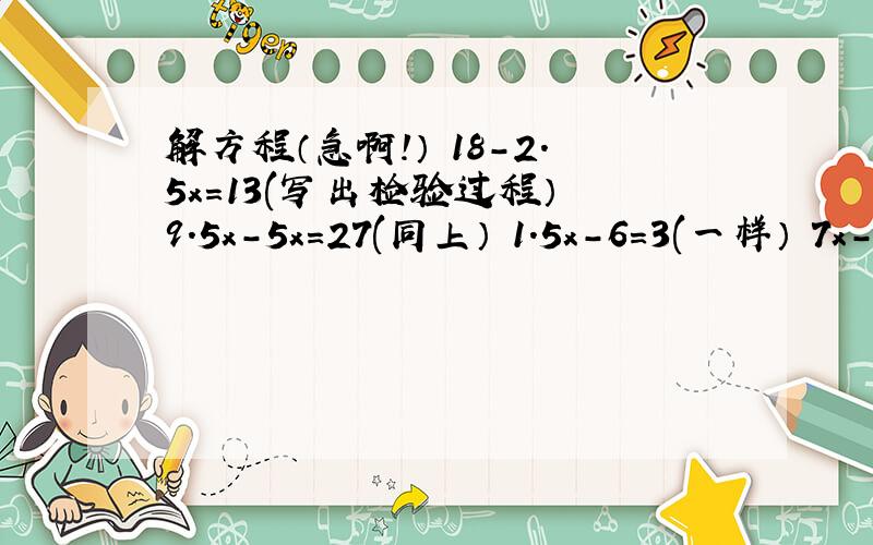 解方程（急啊!） 18-2.5x=13(写出检验过程） 9.5x-5x=27(同上） 1.5x-6=3(一样） 7x-0