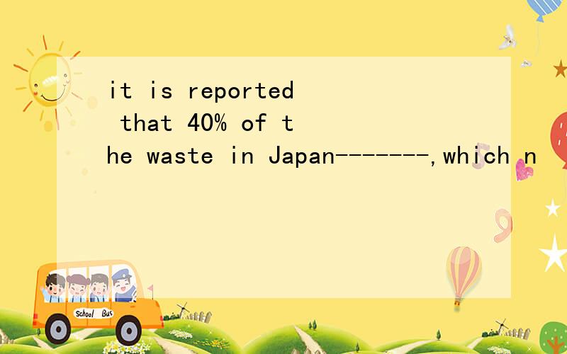 it is reported that 40% of the waste in Japan-------,which n