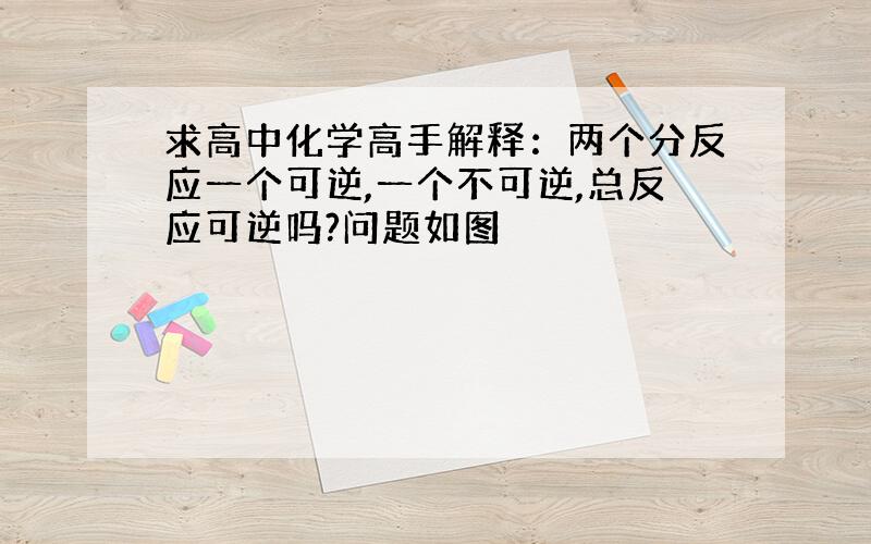 求高中化学高手解释：两个分反应一个可逆,一个不可逆,总反应可逆吗?问题如图